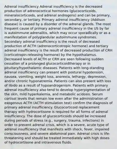 Adrenal insufficiency Adrenal insufficiency is the decreased production of adrenocortical hormones (glucocorticoids, mineralocorticoids, and adrenal androgens) and can be primary, secondary, or tertiary. Primary adrenal insufficiency (Addison disease) is caused by a disorder of the adrenal glands. The most frequent cause of primary adrenal insufficiency in the US by far is autoimmune adrenalitis, which may occur sporadically or as a manifestation of polyglandular autoimmune syndromes. Secondary adrenal insufficiency is the result of decreased production of ACTH (adrenocorticotropic hormone) and tertiary adrenal insufficiency is the result of decreased production of CRH (corticotropin-releasing hormone) by the hypothalamus. Decreased levels of ACTH or CRH are seen following sudden cessation of a prolonged glucocorticoidtherapy or in pituitary/hypothalamic diseases. Patients with long-standing adrenal insufficiency can present with postural hypotension, nausea, vomiting, weight loss, anorexia, lethargy, depression, and/or chronic hyponatremia. Patients can also present with loss of libido as a result of hypoandrogenism. Patients with primary adrenal insufficiency also tend to develop hyperpigmentation of the skin, mild hyperkalemia, and metabolic acidosis. Serum cortisol levels that remain low even after the administration of exogenous ACTH (ACTH stimulation test) confirm the diagnosis of primary adrenal insufficiency. Glucocorticoid replacement therapy with hydrocortisone is required for all forms of adrenal insufficiency. The dose of glucocorticoids should be increased during periods of stress (e.g., surgery, trauma, infections) in order to prevent adrenal crisis, which is a severe, acute type of adrenal insufficiency that manifests with shock, fever, impaired consciousness, and severe abdominal pain. Adrenal crisis is life-threatening and should be treated immediately with high doses of hydrocortisone and intravenous fluids.