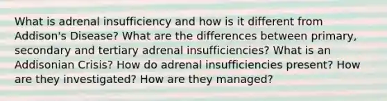 What is adrenal insufficiency and how is it different from Addison's Disease? What are the differences between primary, secondary and tertiary adrenal insufficiencies? What is an Addisonian Crisis? How do adrenal insufficiencies present? How are they investigated? How are they managed?