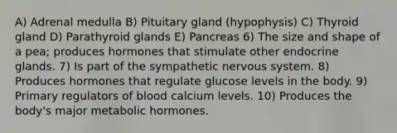 A) Adrenal medulla B) Pituitary gland (hypophysis) C) Thyroid gland D) Parathyroid glands E) Pancreas 6) The size and shape of a pea; produces hormones that stimulate other endocrine glands. 7) Is part of the sympathetic <a href='https://www.questionai.com/knowledge/kThdVqrsqy-nervous-system' class='anchor-knowledge'>nervous system</a>. 8) Produces hormones that regulate glucose levels in the body. 9) Primary regulators of blood calcium levels. 10) Produces the body's major metabolic hormones.