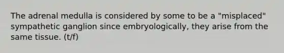 The adrenal medulla is considered by some to be a "misplaced" sympathetic ganglion since embryologically, they arise from the same tissue. (t/f)