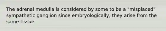 The adrenal medulla is considered by some to be a "misplaced" sympathetic ganglion since embryologically, they arise from the same tissue