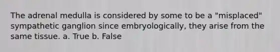 The adrenal medulla is considered by some to be a "misplaced" sympathetic ganglion since embryologically, they arise from the same tissue. a. True b. False