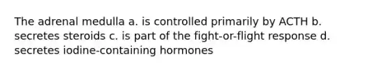 The adrenal medulla a. is controlled primarily by ACTH b. secretes steroids c. is part of the fight-or-flight response d. secretes iodine-containing hormones