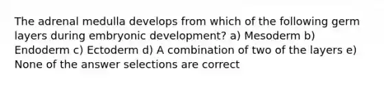 The adrenal medulla develops from which of the following germ layers during embryonic development? a) Mesoderm b) Endoderm c) Ectoderm d) A combination of two of the layers e) None of the answer selections are correct