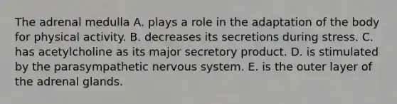 The adrenal medulla A. plays a role in the adaptation of the body for physical activity. B. decreases its secretions during stress. C. has acetylcholine as its major secretory product. D. is stimulated by the parasympathetic nervous system. E. is the outer layer of the adrenal glands.
