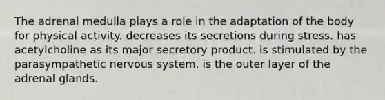 The adrenal medulla plays a role in the adaptation of the body for physical activity. decreases its secretions during stress. has acetylcholine as its major secretory product. is stimulated by the parasympathetic nervous system. is the outer layer of the adrenal glands.