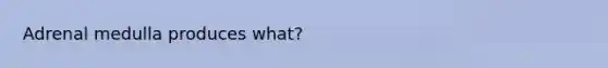 Adrenal medulla produces what?