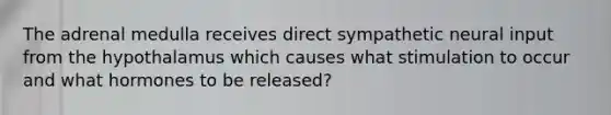 The adrenal medulla receives direct sympathetic neural input from the hypothalamus which causes what stimulation to occur and what hormones to be released?