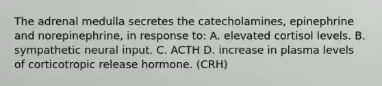 The adrenal medulla secretes the catecholamines, epinephrine and norepinephrine, in response to: A. elevated cortisol levels. B. sympathetic neural input. C. ACTH D. increase in plasma levels of corticotropic release hormone. (CRH)