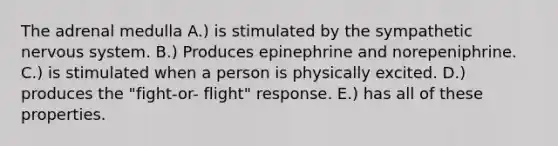 The adrenal medulla A.) is stimulated by the sympathetic nervous system. B.) Produces epinephrine and norepeniphrine. C.) is stimulated when a person is physically excited. D.) produces the "fight-or- flight" response. E.) has all of these properties.