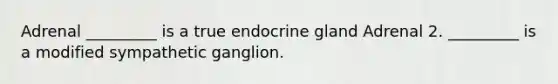 Adrenal _________ is a true endocrine gland Adrenal 2. _________ is a modified sympathetic ganglion.