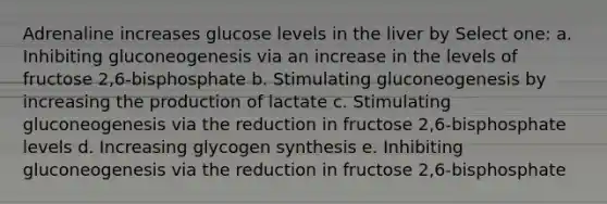 Adrenaline increases glucose levels in the liver by Select one: a. Inhibiting gluconeogenesis via an increase in the levels of fructose 2,6-bisphosphate b. Stimulating gluconeogenesis by increasing the production of lactate c. Stimulating gluconeogenesis via the reduction in fructose 2,6-bisphosphate levels d. Increasing glycogen synthesis e. Inhibiting gluconeogenesis via the reduction in fructose 2,6-bisphosphate