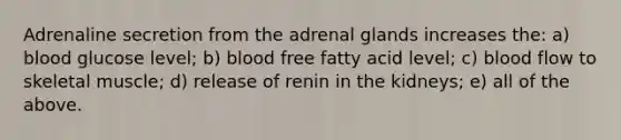 Adrenaline secretion from the adrenal glands increases the: a) blood glucose level; b) blood free fatty acid level; c) blood flow to skeletal muscle; d) release of renin in the kidneys; e) all of the above.