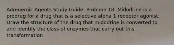 Adrenergic Agents Study Guide: Problem 18: Midodrine is a prodrug for a drug that is a selective alpha 1 receptor agonist. Draw the structure of the drug that midodrine is converted to and identify the class of enzymes that carry out this transformation