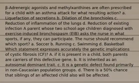 β-Adrenergic agonists and methylxanthines are often prescribed for a child with an asthma attack for what resulting action? a. Liquefaction of secretions b. Dilation of the bronchioles c. Reduction of inflammation of the lungs d. Reduction of existing infection A parent whose two school-age children diagnosed with exercise-induced bronchospasm (EIB) asks the nurse in what sports, if any, they can participate. The nurse should recommend which sport? a. Soccer b. Running c. Swimming d. Basketball Which statement expresses accurately the genetic implications of cystic fibrosis (CF)? A. if it is present in a child, both parents are carriers of this defective gene. b. It is inherited as an autosomal dominant trait. c. It is a genetic defect found primarily in non-Caucasian population groups. d. There is a 50% chance that siblings of an affected child also will be affected.