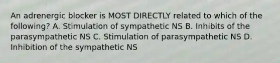 An adrenergic blocker is MOST DIRECTLY related to which of the following? A. Stimulation of sympathetic NS B. Inhibits of the parasympathetic NS C. Stimulation of parasympathetic NS D. Inhibition of the sympathetic NS