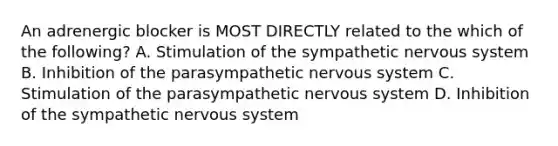 An adrenergic blocker is MOST DIRECTLY related to the which of the following? A. Stimulation of the sympathetic nervous system B. Inhibition of the parasympathetic nervous system C. Stimulation of the parasympathetic nervous system D. Inhibition of the sympathetic nervous system