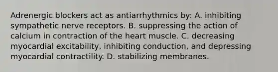 Adrenergic blockers act as antiarrhythmics by: A. inhibiting sympathetic nerve receptors. B. suppressing the action of calcium in contraction of the heart muscle. C. decreasing myocardial excitability, inhibiting conduction, and depressing myocardial contractility. D. stabilizing membranes.