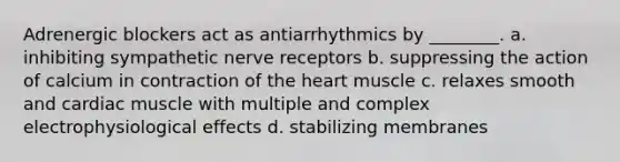 Adrenergic blockers act as antiarrhythmics by ________. a. inhibiting sympathetic nerve receptors b. suppressing the action of calcium in contraction of the heart muscle c. relaxes smooth and cardiac muscle with multiple and complex electrophysiological effects d. stabilizing membranes