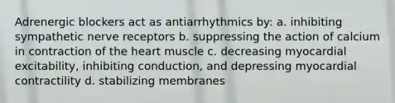 Adrenergic blockers act as antiarrhythmics by: a. inhibiting sympathetic nerve receptors b. suppressing the action of calcium in contraction of the heart muscle c. decreasing myocardial excitability, inhibiting conduction, and depressing myocardial contractility d. stabilizing membranes