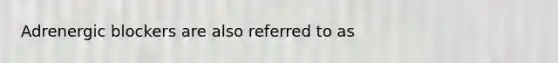 Adrenergic blockers are also referred to as