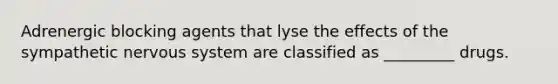 Adrenergic blocking agents that lyse the effects of the sympathetic nervous system are classified as _________ drugs.