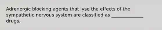 Adrenergic blocking agents that lyse the effects of the sympathetic nervous system are classified as ______________ drugs.