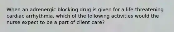 When an adrenergic blocking drug is given for a life-threatening cardiac arrhythmia, which of the following activities would the nurse expect to be a part of client care?