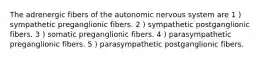 The adrenergic fibers of the autonomic nervous system are 1 ) sympathetic preganglionic fibers. 2 ) sympathetic postganglionic fibers. 3 ) somatic preganglionic fibers. 4 ) parasympathetic preganglionic fibers. 5 ) parasympathetic postganglionic fibers.