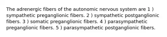 The adrenergic fibers of the autonomic nervous system are 1 ) sympathetic preganglionic fibers. 2 ) sympathetic postganglionic fibers. 3 ) somatic preganglionic fibers. 4 ) parasympathetic preganglionic fibers. 5 ) parasympathetic postganglionic fibers.