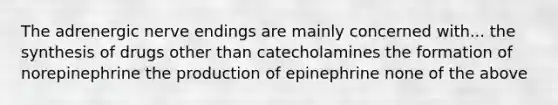 The adrenergic nerve endings are mainly concerned with... the synthesis of drugs other than catecholamines the formation of norepinephrine the production of epinephrine none of the above