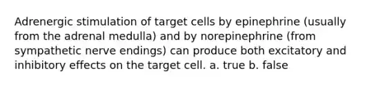 Adrenergic stimulation of target cells by epinephrine (usually from the adrenal medulla) and by norepinephrine (from sympathetic nerve endings) can produce both excitatory and inhibitory effects on the target cell. a. true b. false