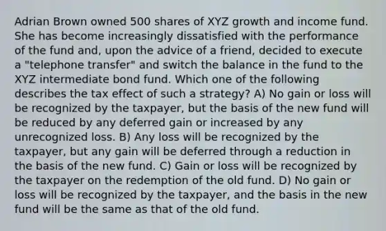 Adrian Brown owned 500 shares of XYZ growth and income fund. She has become increasingly dissatisfied with the performance of the fund and, upon the advice of a friend, decided to execute a "telephone transfer" and switch the balance in the fund to the XYZ intermediate bond fund. Which one of the following describes the tax effect of such a strategy? A) No gain or loss will be recognized by the taxpayer, but the basis of the new fund will be reduced by any deferred gain or increased by any unrecognized loss. B) Any loss will be recognized by the taxpayer, but any gain will be deferred through a reduction in the basis of the new fund. C) Gain or loss will be recognized by the taxpayer on the redemption of the old fund. D) No gain or loss will be recognized by the taxpayer, and the basis in the new fund will be the same as that of the old fund.