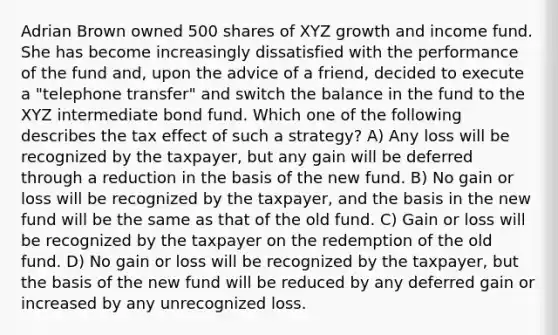 Adrian Brown owned 500 shares of XYZ growth and income fund. She has become increasingly dissatisfied with the performance of the fund and, upon the advice of a friend, decided to execute a "telephone transfer" and switch the balance in the fund to the XYZ intermediate bond fund. Which one of the following describes the tax effect of such a strategy? A) Any loss will be recognized by the taxpayer, but any gain will be deferred through a reduction in the basis of the new fund. B) No gain or loss will be recognized by the taxpayer, and the basis in the new fund will be the same as that of the old fund. C) Gain or loss will be recognized by the taxpayer on the redemption of the old fund. D) No gain or loss will be recognized by the taxpayer, but the basis of the new fund will be reduced by any deferred gain or increased by any unrecognized loss.