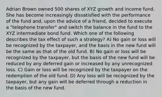 Adrian Brown owned 500 shares of XYZ growth and income fund. She has become increasingly dissatisfied with the performance of the fund and, upon the advice of a friend, decided to execute a "telephone transfer" and switch the balance in the fund to the XYZ intermediate bond fund. Which one of the following describes the tax effect of such a strategy? A) No gain or loss will be recognized by the taxpayer, and the basis in the new fund will be the same as that of the old fund. B) No gain or loss will be recognized by the taxpayer, but the basis of the new fund will be reduced by any deferred gain or increased by any unrecognized loss. C) Gain or loss will be recognized by the taxpayer on the redemption of the old fund. D) Any loss will be recognized by the taxpayer, but any gain will be deferred through a reduction in the basis of the new fund.