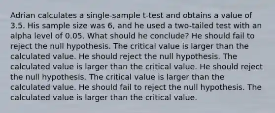 Adrian calculates a single-sample t-test and obtains a value of 3.5. His sample size was 6, and he used a two-tailed test with an alpha level of 0.05. What should he conclude? He should fail to reject the null hypothesis. The critical value is larger than the calculated value. He should reject the null hypothesis. The calculated value is larger than the critical value. He should reject the null hypothesis. The critical value is larger than the calculated value. He should fail to reject the null hypothesis. The calculated value is larger than the critical value.