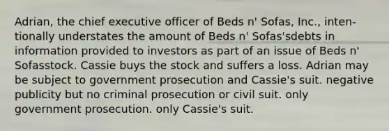 ​Adrian, the chief executive officer of Beds n' Sofas, Inc., inten-tionally understates the amount of Beds n' Sofas'sdebts in information provided to investors as part of an issue of Beds n' Sofasstock. Cassie buys the stock and suffers a loss. Adrian may be subject to ​government prosecution and Cassie's suit. ​negative publicity but no criminal prosecution or civil suit. ​only government prosecution. ​only Cassie's suit.