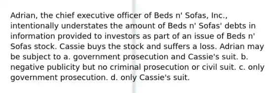 ​Adrian, the chief executive officer of Beds n' Sofas, Inc., intentionally understates the amount of Beds n' Sofas' debts in information provided to investors as part of an issue of Beds n' Sofas stock. Cassie buys the stock and suffers a loss. Adrian may be subject to a. ​government prosecution and Cassie's suit. b. ​negative publicity but no criminal prosecution or civil suit. c. ​only government prosecution. d. ​only Cassie's suit.