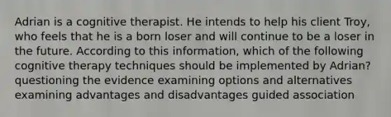 Adrian is a cognitive therapist. He intends to help his client Troy, who feels that he is a born loser and will continue to be a loser in the future. According to this information, which of the following cognitive therapy techniques should be implemented by Adrian? questioning the evidence examining options and alternatives examining advantages and disadvantages guided association