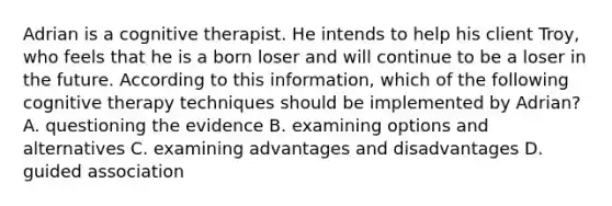 Adrian is a cognitive therapist. He intends to help his client Troy, who feels that he is a born loser and will continue to be a loser in the future. According to this information, which of the following cognitive therapy techniques should be implemented by Adrian? A. questioning the evidence B. examining options and alternatives C. examining advantages and disadvantages D. guided association