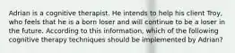 Adrian is a cognitive therapist. He intends to help his client Troy, who feels that he is a born loser and will continue to be a loser in the future. According to this information, which of the following cognitive therapy techniques should be implemented by Adrian?