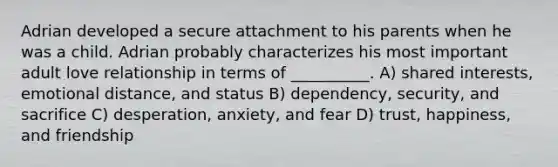 Adrian developed a secure attachment to his parents when he was a child. Adrian probably characterizes his most important adult love relationship in terms of __________. A) shared interests, emotional distance, and status B) dependency, security, and sacrifice C) desperation, anxiety, and fear D) trust, happiness, and friendship