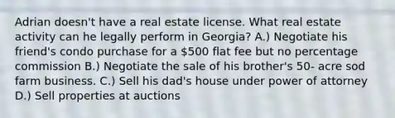 Adrian doesn't have a real estate license. What real estate activity can he legally perform in Georgia? A.) Negotiate his friend's condo purchase for a 500 flat fee but no percentage commission B.) Negotiate the sale of his brother's 50- acre sod farm business. C.) Sell his dad's house under power of attorney D.) Sell properties at auctions