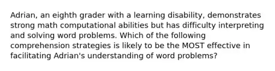 Adrian, an eighth grader with a learning disability, demonstrates strong math computational abilities but has difficulty interpreting and solving word problems. Which of the following comprehension strategies is likely to be the MOST effective in facilitating Adrian's understanding of word problems?