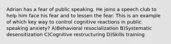 Adrian has a fear of public speaking. He joins a speech club to help him face his fear and to lessen the fear. This is an example of which key way to control cognitive reactions in public speaking anxiety? A)Behavioral resocialization B)Systematic desensitization C)Cognitive restructuring D)Skills training