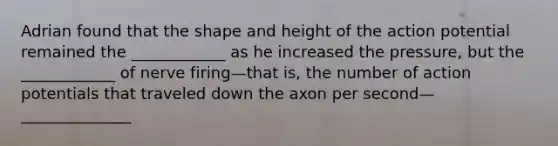 Adrian found that the shape and height of the action potential remained the ____________ as he increased the pressure, but the ____________ of nerve firing—that is, the number of action potentials that traveled down the axon per second—______________