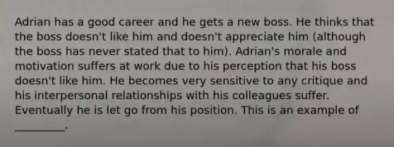 Adrian has a good career and he gets a new boss. He thinks that the boss doesn't like him and doesn't appreciate him (although the boss has never stated that to him). Adrian's morale and motivation suffers at work due to his perception that his boss doesn't like him. He becomes very sensitive to any critique and his interpersonal relationships with his colleagues suffer. Eventually he is let go from his position. This is an example of _________.