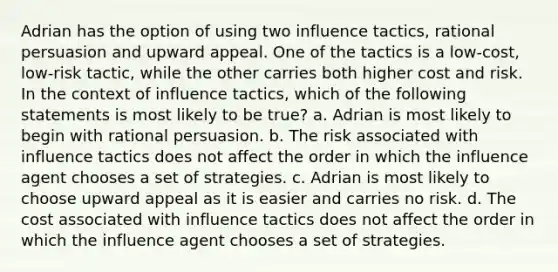 Adrian has the option of using two influence tactics, rational persuasion and upward appeal. One of the tactics is a low-cost, low-risk tactic, while the other carries both higher cost and risk. In the context of influence tactics, which of the following statements is most likely to be true? a. Adrian is most likely to begin with rational persuasion. b. The risk associated with influence tactics does not affect the order in which the influence agent chooses a set of strategies. c. Adrian is most likely to choose upward appeal as it is easier and carries no risk. d. The cost associated with influence tactics does not affect the order in which the influence agent chooses a set of strategies.