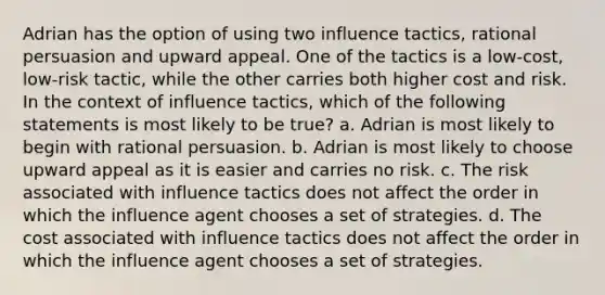 Adrian has the option of using two influence tactics, rational persuasion and upward appeal. One of the tactics is a low-cost, low-risk tactic, while the other carries both higher cost and risk. In the context of influence tactics, which of the following statements is most likely to be true? a. Adrian is most likely to begin with rational persuasion. b. Adrian is most likely to choose upward appeal as it is easier and carries no risk. c. The risk associated with influence tactics does not affect the order in which the influence agent chooses a set of strategies. d. The cost associated with influence tactics does not affect the order in which the influence agent chooses a set of strategies.