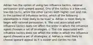 Adrian has the option of using two influence tactics, rational persuasion and upward appeal. One of the tactics is a low-cost, low-risk tactic, while the other carries both higher cost and risk. In the context of influence tactics, which of the following statements is most likely to be true? a. Adrian is most likely to begin with rational persuasion. b. The cost associated with influence tactics does not affect the order in which the influence agent chooses a set of strategies. c. The risk associated with influence tactics does not affect the order in which the influence agent chooses a set of strategies. d. Adrian is most likely to choose upward appeal as it is easier and carries no risk.